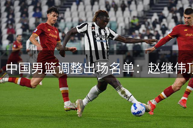 中国男篮调整出场名单：赵继伟顶替胡明轩 胡金秋休战
