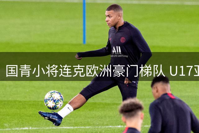 国青小将连克欧洲豪门梯队 U17亚洲杯亚军展现惊人成长