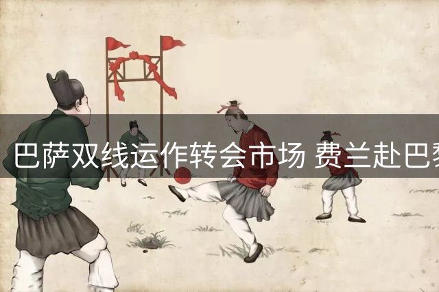 巴萨双线运作转会市场 费兰赴巴黎在即罗德里谈判持续跟进