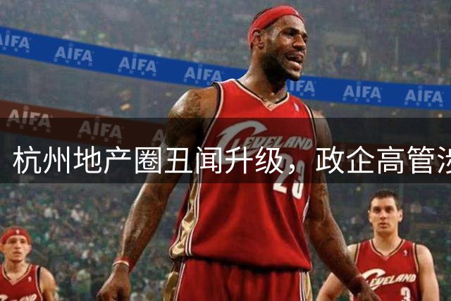 杭州地产圈丑闻升级，政企高管涉刑事案引行业震动