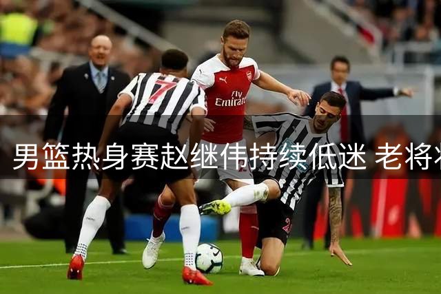 男篮热身赛赵继伟持续低迷 老将状态堪忧恐失世预赛资格