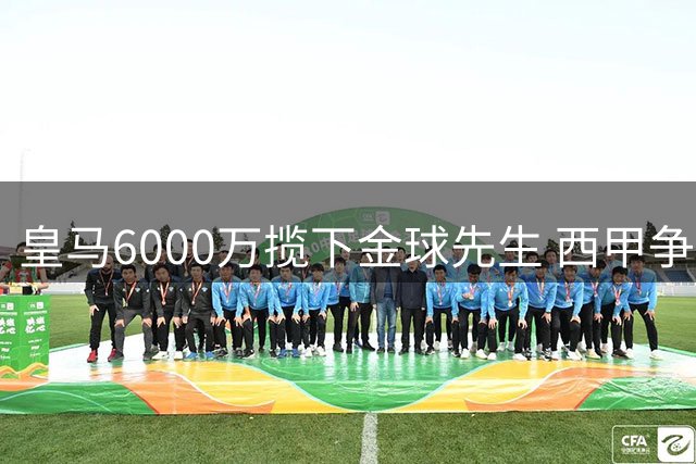 皇马6000万揽下金球先生 西甲争冠格局迎来戏剧性转变