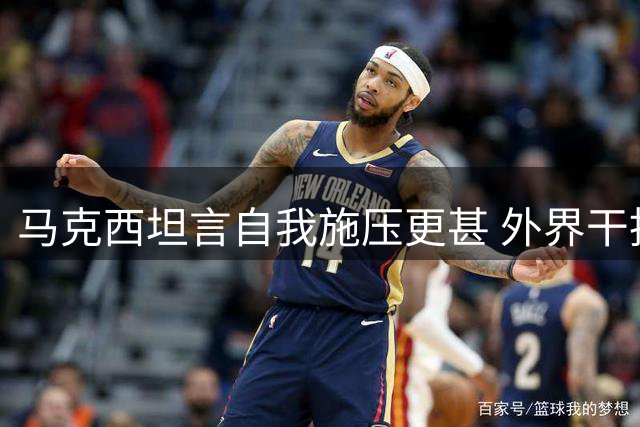 马克西坦言自我施压更甚 外界干扰不足为虑