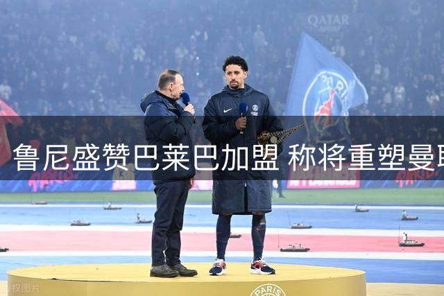 鲁尼盛赞巴莱巴加盟 称将重塑曼联中场格局